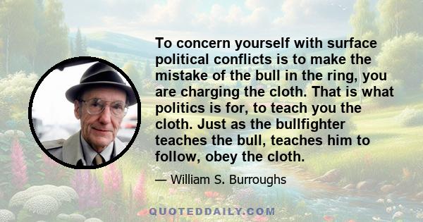 To concern yourself with surface political conflicts is to make the mistake of the bull in the ring, you are charging the cloth. That is what politics is for, to teach you the cloth. Just as the bullfighter teaches the