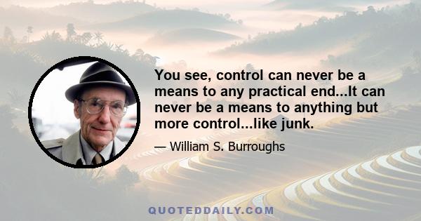 You see, control can never be a means to any practical end...It can never be a means to anything but more control...like junk.