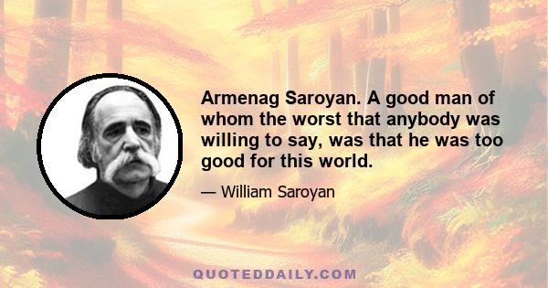 Armenag Saroyan. A good man of whom the worst that anybody was willing to say, was that he was too good for this world.