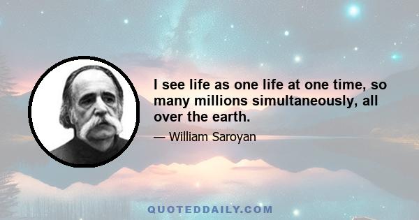 I see life as one life at one time, so many millions simultaneously, all over the earth.