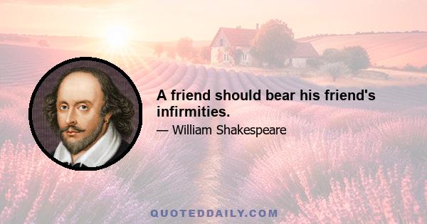 A friend should bear his friend's infirmities.