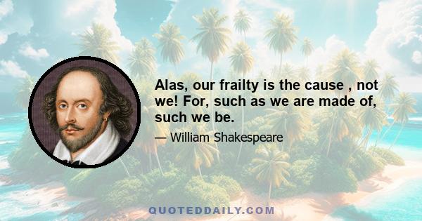 Alas, our frailty is the cause , not we! For, such as we are made of, such we be.