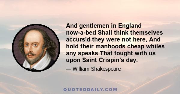 And gentlemen in England now-a-bed Shall think themselves accurs'd they were not here, And hold their manhoods cheap whiles any speaks That fought with us upon Saint Crispin's day.