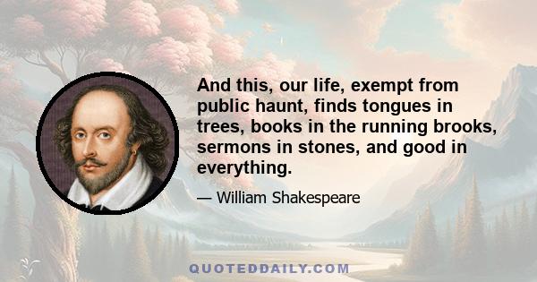 And this, our life, exempt from public haunt, finds tongues in trees, books in the running brooks, sermons in stones, and good in everything.