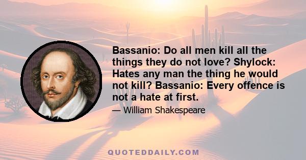 Bassanio: Do all men kill all the things they do not love? Shylock: Hates any man the thing he would not kill? Bassanio: Every offence is not a hate at first.