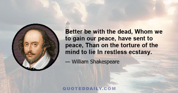 Better be with the dead, Whom we to gain our peace, have sent to peace, Than on the torture of the mind to lie In restless ecstasy.