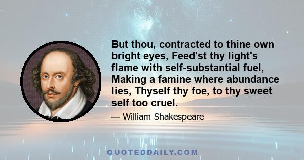 But thou, contracted to thine own bright eyes, Feed'st thy light's flame with self-substantial fuel, Making a famine where abundance lies, Thyself thy foe, to thy sweet self too cruel.