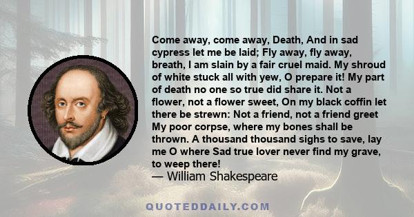 Come away, come away, Death, And in sad cypress let me be laid; Fly away, fly away, breath, I am slain by a fair cruel maid. My shroud of white stuck all with yew, O prepare it! My part of death no one so true did share 