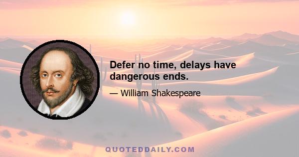 Defer no time, delays have dangerous ends.