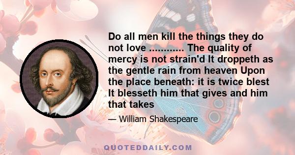 Do all men kill the things they do not love ............ The quality of mercy is not strain'd It droppeth as the gentle rain from heaven Upon the place beneath: it is twice blest It blesseth him that gives and him that