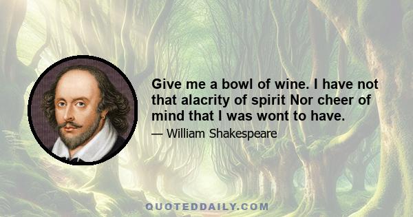 Give me a bowl of wine. I have not that alacrity of spirit Nor cheer of mind that I was wont to have.