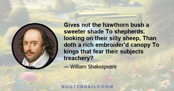 Gives not the hawthorn bush a sweeter shade To shepherds, looking on their silly sheep, Than doth a rich embroider'd canopy To kings that fear their subjects treachery?