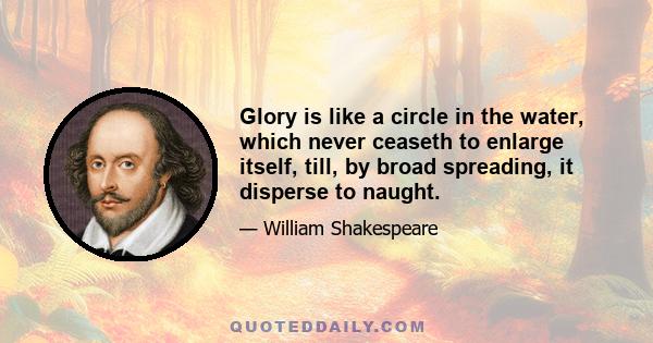 Glory is like a circle in the water, which never ceaseth to enlarge itself, till, by broad spreading, it disperse to naught.