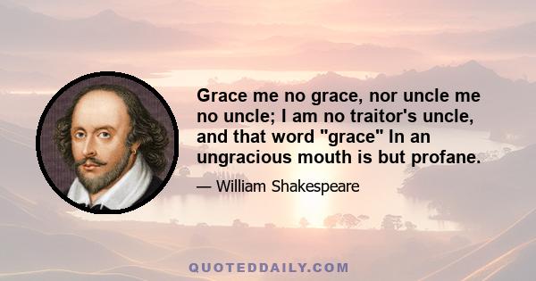 Grace me no grace, nor uncle me no uncle; I am no traitor's uncle, and that word grace In an ungracious mouth is but profane.