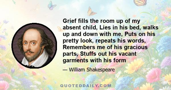 Grief fills the room up of my absent child, Lies in his bed, walks up and down with me, Puts on his pretty look, repeats his words, Remembers me of his gracious parts, Stuffs out his vacant garments with his form