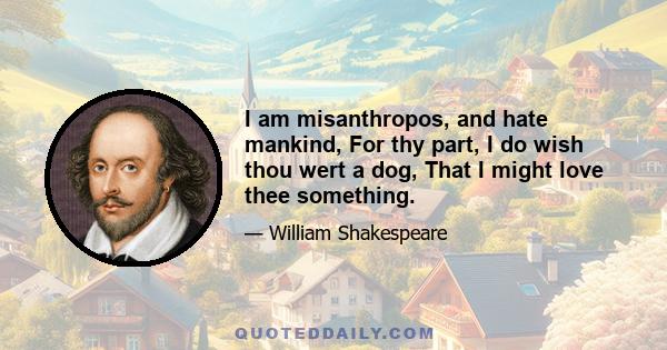 I am misanthropos, and hate mankind, For thy part, I do wish thou wert a dog, That I might love thee something.