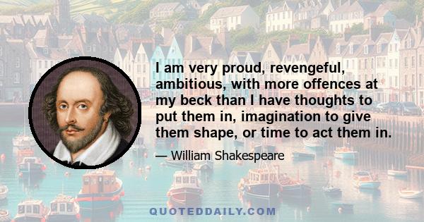 I am very proud, revengeful, ambitious, with more offences at my beck than I have thoughts to put them in, imagination to give them shape, or time to act them in.