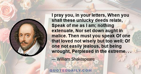 I pray you, in your letters, When you shall these unlucky deeds relate, Speak of me as I am; nothing extenuate, Nor set down aught in malice. Then must you speak Of one that loved not wisely but too well; Of one not