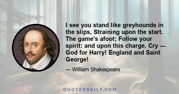 I see you stand like greyhounds in the slips, Straining upon the start. The game's afoot; Follow your spirit: and upon this charge, Cry — God for Harry! England and Saint George!