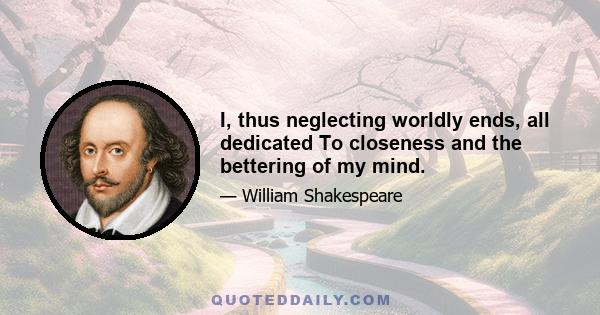 I, thus neglecting worldly ends, all dedicated To closeness and the bettering of my mind.