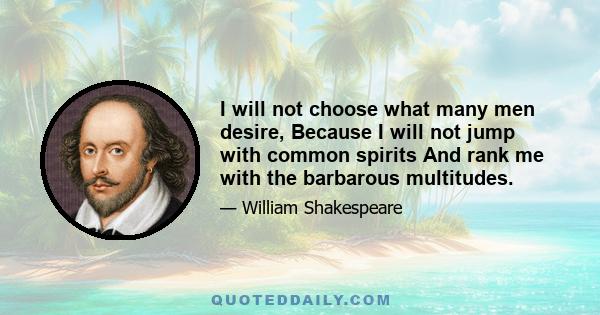 I will not choose what many men desire, Because I will not jump with common spirits And rank me with the barbarous multitudes.