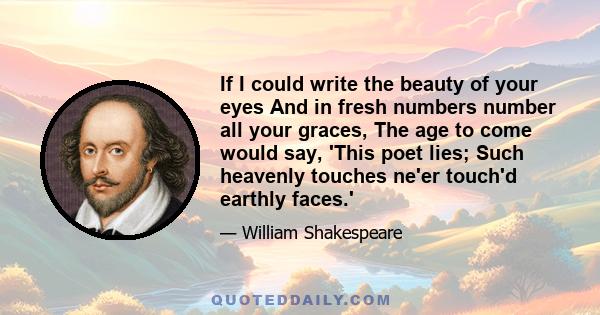 If I could write the beauty of your eyes And in fresh numbers number all your graces, The age to come would say, 'This poet lies; Such heavenly touches ne'er touch'd earthly faces.'