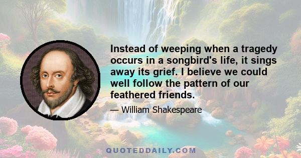 Instead of weeping when a tragedy occurs in a songbird's life, it sings away its grief. I believe we could well follow the pattern of our feathered friends.