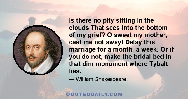 Is there no pity sitting in the clouds That sees into the bottom of my grief? O sweet my mother, cast me not away! Delay this marriage for a month, a week, Or if you do not, make the bridal bed In that dim monument