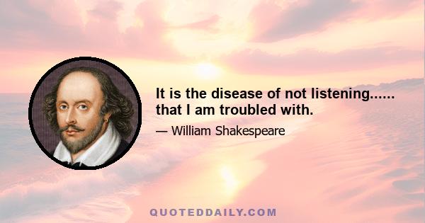 It is the disease of not listening...... that I am troubled with.