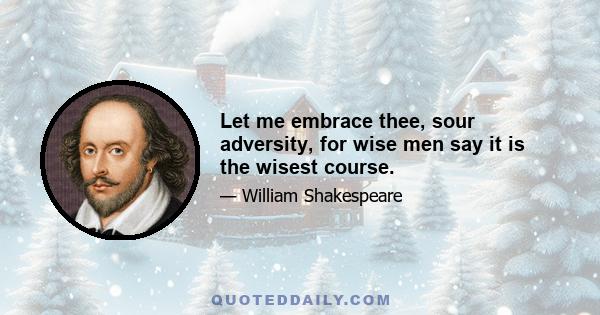 Let me embrace thee, sour adversity, for wise men say it is the wisest course.