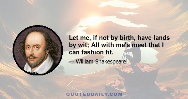 Let me, if not by birth, have lands by wit; All with me's meet that I can fashion fit.