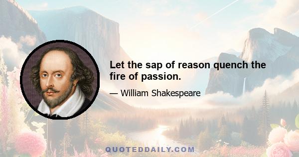Let the sap of reason quench the fire of passion.