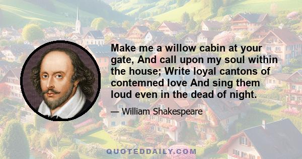 Make me a willow cabin at your gate, And call upon my soul within the house; Write loyal cantons of contemned love And sing them loud even in the dead of night.