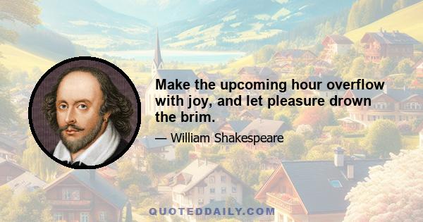 Make the upcoming hour overflow with joy, and let pleasure drown the brim.