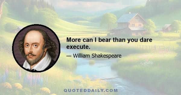 More can I bear than you dare execute.