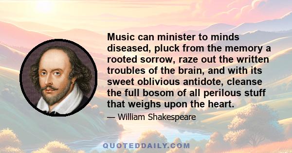 Music can minister to minds diseased, pluck from the memory a rooted sorrow, raze out the written troubles of the brain, and with its sweet oblivious antidote, cleanse the full bosom of all perilous stuff that weighs