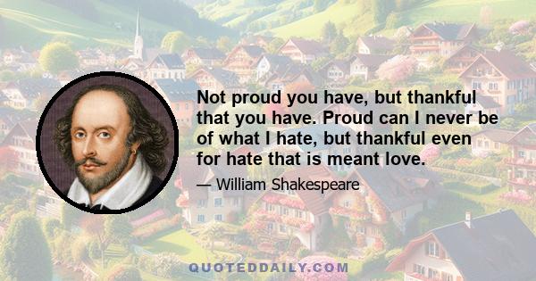 Not proud you have, but thankful that you have. Proud can I never be of what I hate, but thankful even for hate that is meant love.