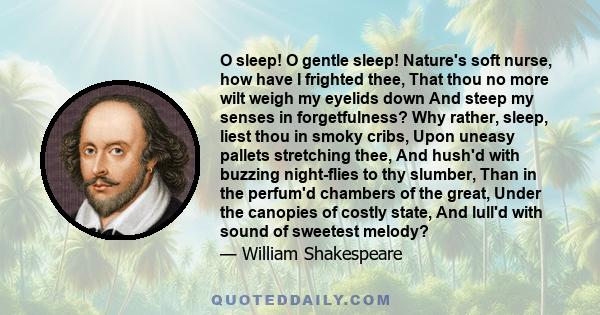 O sleep! O gentle sleep! Nature's soft nurse, how have I frighted thee, That thou no more wilt weigh my eyelids down And steep my senses in forgetfulness? Why rather, sleep, liest thou in smoky cribs, Upon uneasy