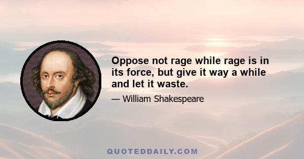 Oppose not rage while rage is in its force, but give it way a while and let it waste.