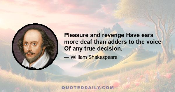 Pleasure and revenge Have ears more deaf than adders to the voice Of any true decision.