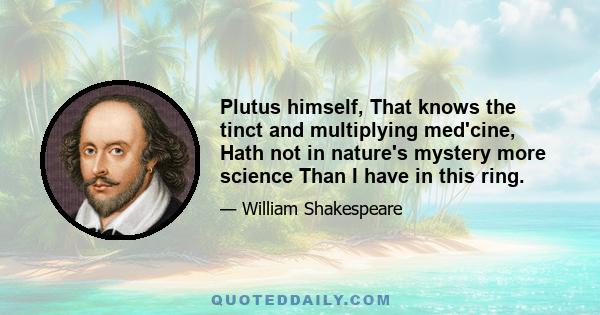 Plutus himself, That knows the tinct and multiplying med'cine, Hath not in nature's mystery more science Than I have in this ring.