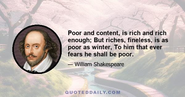 Poor and content, is rich and rich enough; But riches, fineless, is as poor as winter, To him that ever fears he shall be poor.