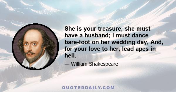 She is your treasure, she must have a husband; I must dance bare-foot on her wedding day, And, for your love to her, lead apes in hell.