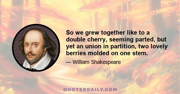 So we grew together like to a double cherry, seeming parted, but yet an union in partition, two lovely berries molded on one stem.