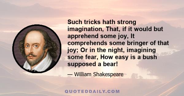 Such tricks hath strong imagination, That, if it would but apprehend some joy, It comprehends some bringer of that joy; Or in the night, imagining some fear, How easy is a bush supposed a bear!