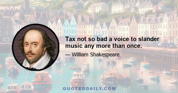 Tax not so bad a voice to slander music any more than once.