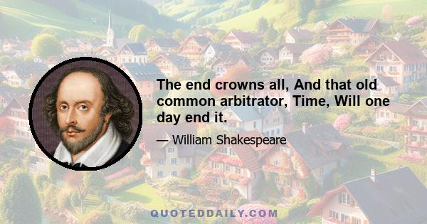 The end crowns all, And that old common arbitrator, Time, Will one day end it.