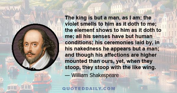 The king is but a man, as I am; the violet smells to him as it doth to me; the element shows to him as it doth to me; all his senses have but human conditions; his ceremonies laid by, in his nakedness he appears but a