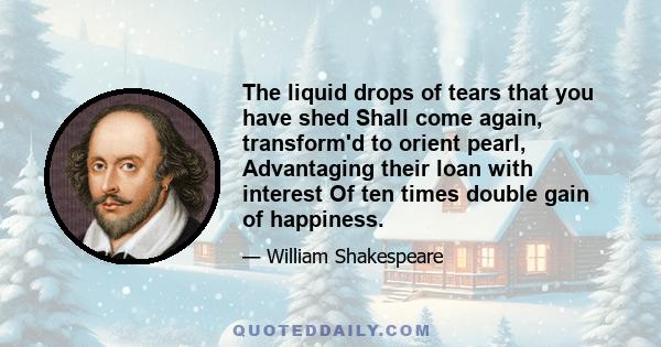 The liquid drops of tears that you have shed Shall come again, transform'd to orient pearl, Advantaging their loan with interest Of ten times double gain of happiness.