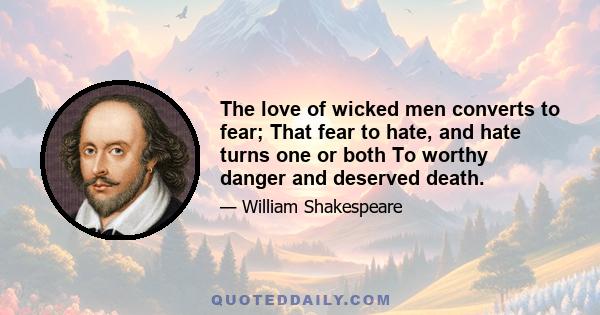 The love of wicked men converts to fear; That fear to hate, and hate turns one or both To worthy danger and deserved death.